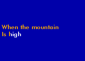 When the mountain

Is high