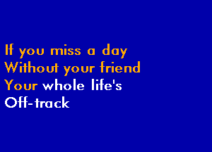 If you miss a day
Without your friend

Your whole life's

OH- fro ck