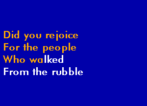 Did you rejoice
For the people

Who walked
From the rubble