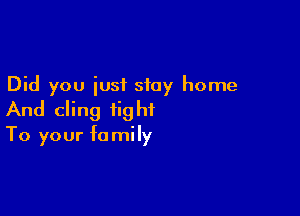 Did you just stay home

And cling fig hi

To your fa mi Iy