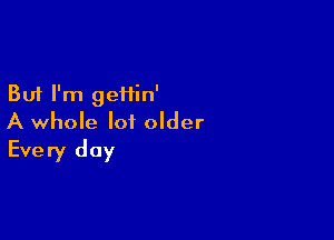 But I'm geiiin'

A whole lot older
Every day