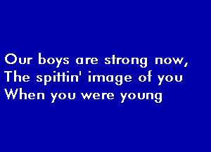 Our boys are strong now,

The spiiiin' image of you
When you were young
