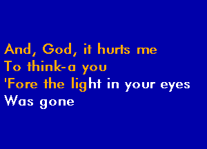 And, God, it hurts me
To ihink-o you

'Fore the light in your eyes
Was gone