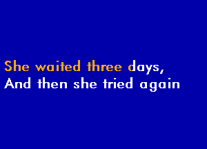 She waited three days,

And then she tried again