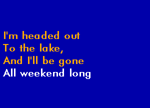 I'm headed 001
To the lake,

And I'll be gone
All weekend long