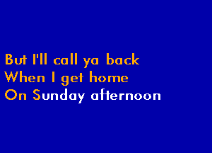 But I'll call ya back

When I get home
On Sunday afternoon