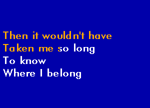 Then it would n't have
To ken me so long

To know

Where I belong