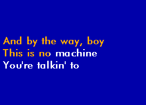 And by the way, boy

This is no machine
You're talkin' to