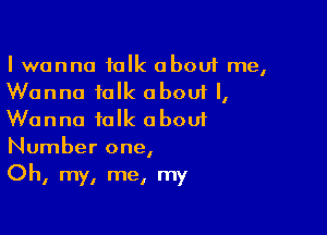 I wanna talk about me,
Wanna talk about I,

Wanna talk oboui
Number one,
Oh, my, me, my