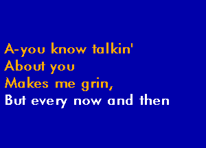 A-you know talkin'
About you

Makes me grin,
But every now and then