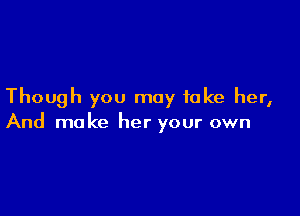 Though you may take her,

And make her your own
