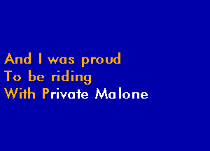 And I was proud

To be riding
With Private Malone