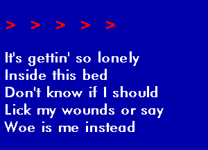 Ifs geHin' so lonely

Inside this bed

Don't know if I should

Lick my wounds or say
Woe is me instead