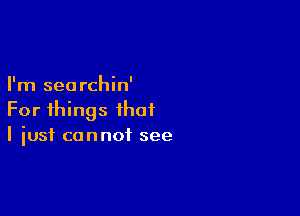 I'm seorchin'

For things that
I just cannot see