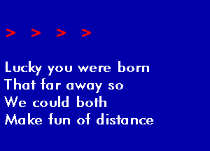 Lucky you were born

Thai far away so
We could both

Make fun of distance