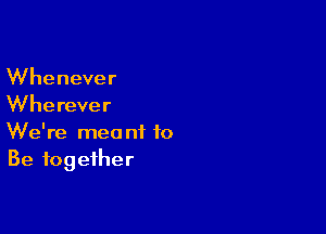 Whenever
Wherever

We're meant to
Be together