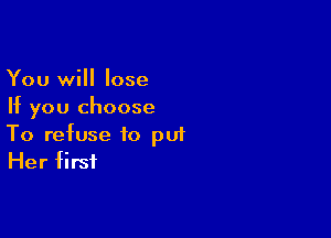 You will lose
If you choose

To refuse to pu1
Her first