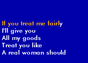 If you treat me fairly
I'll give you

All my goods
Treat you like
A real woman should