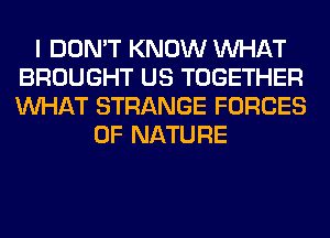 I DON'T KNOW WHAT
BROUGHT US TOGETHER
WHAT STRANGE FORCES

OF NATURE