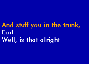 And stuff you in the trunk,
Earl

Well, is that alright