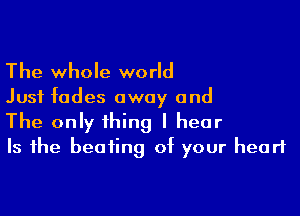 The whole world

Just fades away and

The only thing I hear
Is the beating of your heart