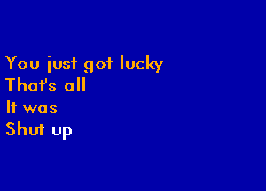 You iusf got lucky
Thai's all

It was

Shut up