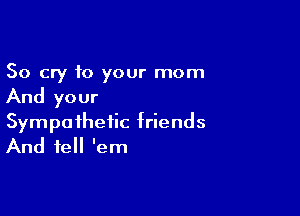 So cry to your mom
And your

Sympathetic friends
And tell 'em