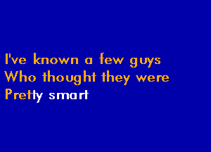I've known a few guys

Who ihought they were
PreHy smart