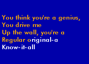 You think you're a genius,
You drive me

Up the wall, you're a
Regular original-o
Know-if-a