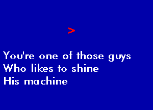 You're one of those guys
Who likes to shine

His machine