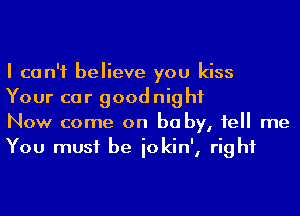 I can't believe you kiss
Your car goodnight

Now come on be by, 1e me
You must be iokin', right
