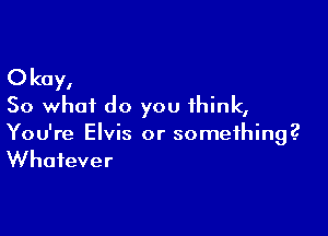 Okay,
So what do you think,

You're Elvis or something?
Whatever