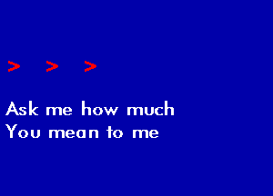 Ask me how much
You mean to me
