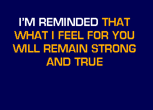 I'M REMINDED THAT
WHAT I FEEL FOR YOU
WILL REMAIN STRONG

AND TRUE