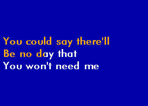 You could say ihere'll

Be no day that
You won't need me