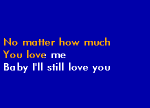 No matter how much

You love me
Baby I'll still love you