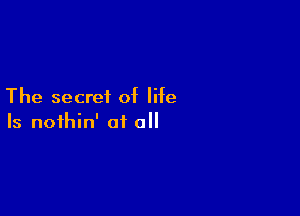 The secret of life

Is nofhin' at all