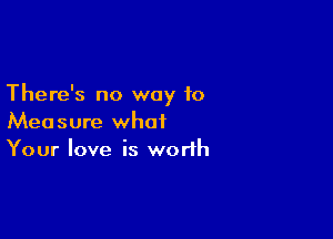 There's no way to

Measure what
Your love is worth