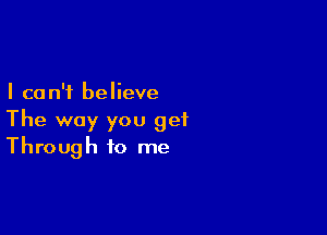 I ca n'f believe

The way you get
Through to me