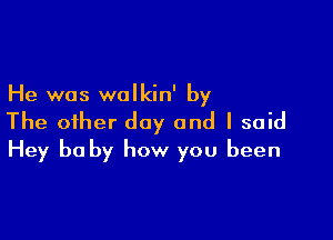 He was walkin' by

The oiher day and I said
Hey be by how you been