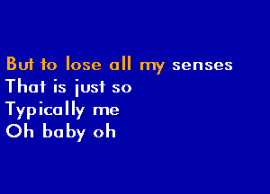 But to lose a my senses
Thai is iusi so

Typically me
Oh baby oh