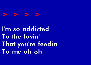 I'm so addicted

To the lovin'
Thai you're feedin'
To me oh oh