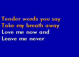 Tender words you say
Take my breath away

Love me now and
Leave me never