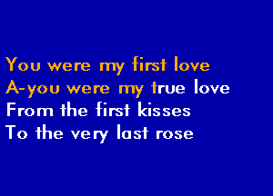 You were my first love
A-you were my true love

From the first kisses
To the very last rose
