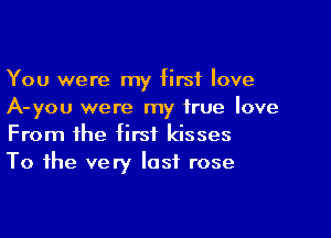 You were my first love
A-you were my true love

From the first kisses
To the very last rose
