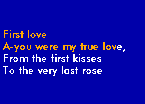 First love
A-you were my true love,

From the first kisses
To the very last rose