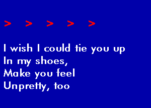 I wish I could fie you up

In my shoes,
Make you feel
UnpreHy, foo