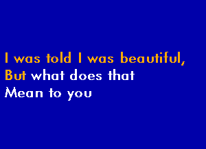 I was told I was beautiful,

But what does that
Mean to you