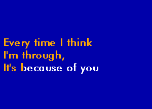 Every time I think

I'm through,
It's because of you