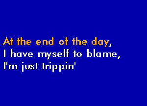 At the end of the day,

I have myself to blame,
I'm iust trippin'